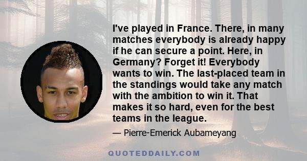 I've played in France. There, in many matches everybody is already happy if he can secure a point. Here, in Germany? Forget it! Everybody wants to win. The last-placed team in the standings would take any match with the 