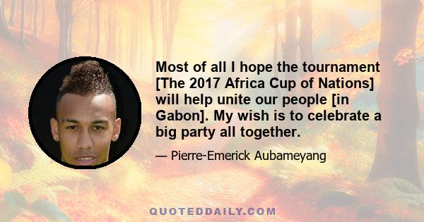 Most of all I hope the tournament [The 2017 Africa Cup of Nations] will help unite our people [in Gabon]. My wish is to celebrate a big party all together.