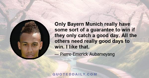 Only Bayern Munich really have some sort of a guarantee to win if they only catch a good day. All the others need really good days to win. I like that.