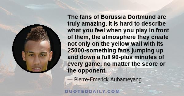 The fans of Borussia Dortmund are truly amazing. It is hard to describe what you feel when you play in front of them, the atmosphere they create not only on the yellow wall with its 25000-something fans jumping up and