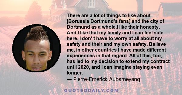 There are a lot of things to like about [Borussia Dortmund's fans] and the city of Dortmund as a whole.I like their honesty. And I like that my family and I can feel safe here. I don' t have to worry at all about my