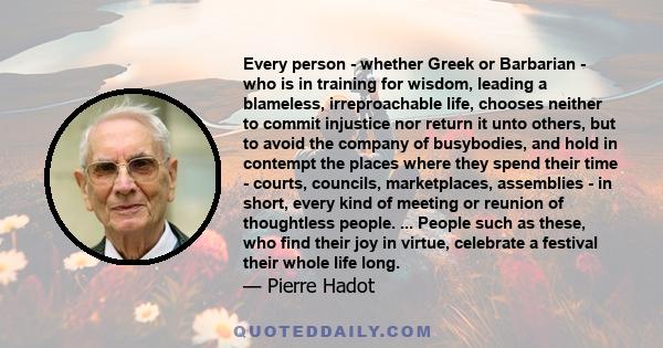 Every person - whether Greek or Barbarian - who is in training for wisdom, leading a blameless, irreproachable life, chooses neither to commit injustice nor return it unto others, but to avoid the company of busybodies, 