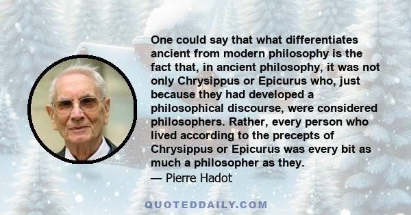 One could say that what differentiates ancient from modern philosophy is the fact that, in ancient philosophy, it was not only Chrysippus or Epicurus who, just because they had developed a philosophical discourse, were