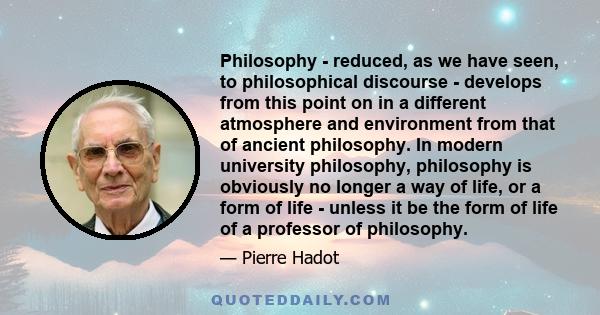 Philosophy - reduced, as we have seen, to philosophical discourse - develops from this point on in a different atmosphere and environment from that of ancient philosophy. In modern university philosophy, philosophy is