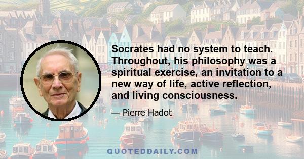 Socrates had no system to teach. Throughout, his philosophy was a spiritual exercise, an invitation to a new way of life, active reflection, and living consciousness.