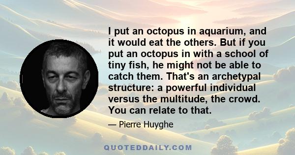 I put an octopus in aquarium, and it would eat the others. But if you put an octopus in with a school of tiny fish, he might not be able to catch them. That's an archetypal structure: a powerful individual versus the