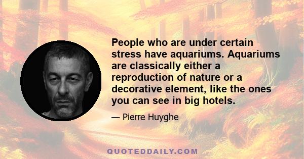 People who are under certain stress have aquariums. Aquariums are classically either a reproduction of nature or a decorative element, like the ones you can see in big hotels.