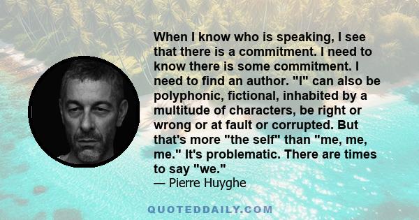 When I know who is speaking, I see that there is a commitment. I need to know there is some commitment. I need to find an author. I can also be polyphonic, fictional, inhabited by a multitude of characters, be right or