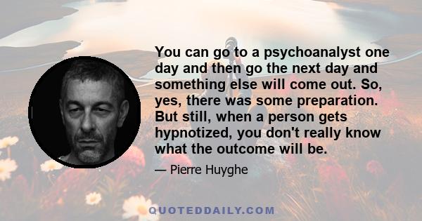 You can go to a psychoanalyst one day and then go the next day and something else will come out. So, yes, there was some preparation. But still, when a person gets hypnotized, you don't really know what the outcome will 