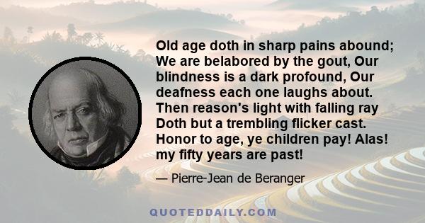 Old age doth in sharp pains abound; We are belabored by the gout, Our blindness is a dark profound, Our deafness each one laughs about. Then reason's light with falling ray Doth but a trembling flicker cast. Honor to