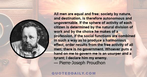 All men are equal and free: society by nature, and destination, is therefore autonomous and ungovernable. If the sphere of activity of each citizen is determined by the natural division of work and by the choice he