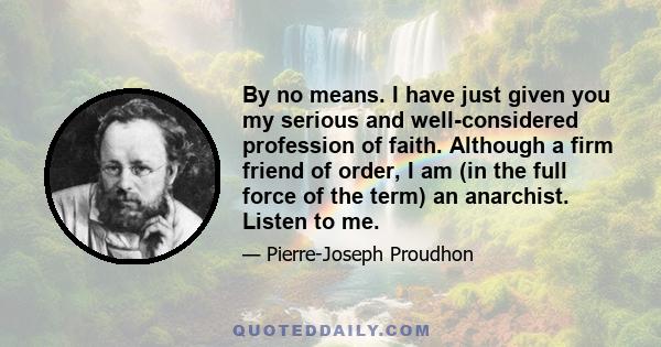 By no means. I have just given you my serious and well-considered profession of faith. Although a firm friend of order, I am (in the full force of the term) an anarchist. Listen to me.