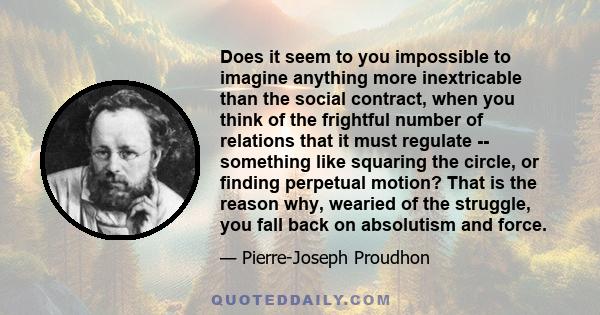 Does it seem to you impossible to imagine anything more inextricable than the social contract, when you think of the frightful number of relations that it must regulate -- something like squaring the circle, or finding