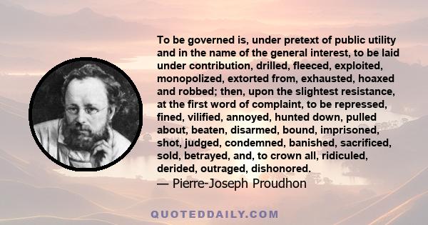 To be governed is, under pretext of public utility and in the name of the general interest, to be laid under contribution, drilled, fleeced, exploited, monopolized, extorted from, exhausted, hoaxed and robbed; then,