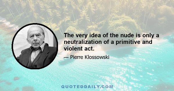 The very idea of the nude is only a neutralization of a primitive and violent act.