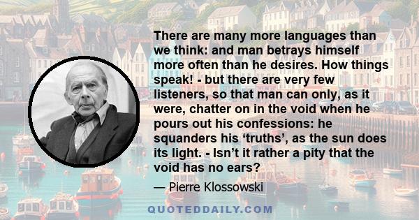 There are many more languages than we think: and man betrays himself more often than he desires. How things speak! - but there are very few listeners, so that man can only, as it were, chatter on in the void when he