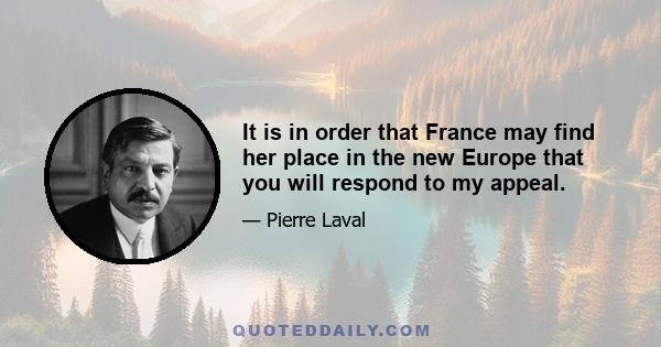 It is in order that France may find her place in the new Europe that you will respond to my appeal.