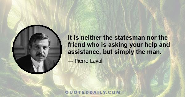 It is neither the statesman nor the friend who is asking your help and assistance, but simply the man.