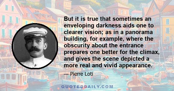 But it is true that sometimes an enveloping darkness aids one to clearer vision; as in a panorama building, for example, where the obscurity about the entrance prepares one better for the climax, and gives the scene