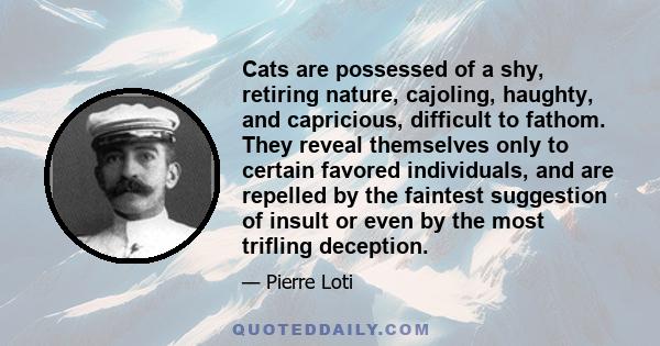 Cats are possessed of a shy, retiring nature, cajoling, haughty, and capricious, difficult to fathom. They reveal themselves only to certain favored individuals, and are repelled by the faintest suggestion of insult or