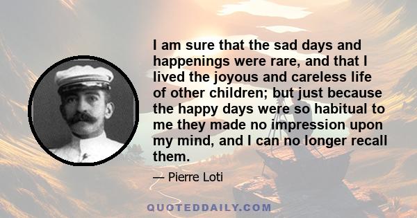 I am sure that the sad days and happenings were rare, and that I lived the joyous and careless life of other children; but just because the happy days were so habitual to me they made no impression upon my mind, and I