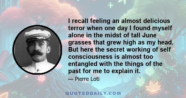 I recall feeling an almost delicious terror when one day I found myself alone in the midst of tall June grasses that grew high as my head. But here the secret working of self consciousness is almost too entangled with