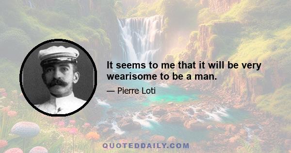 It seems to me that it will be very wearisome to be a man.