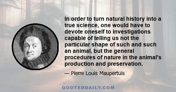 In order to turn natural history into a true science, one would have to devote oneself to investigations capable of telling us not the particular shape of such and such an animal, but the general procedures of nature in 