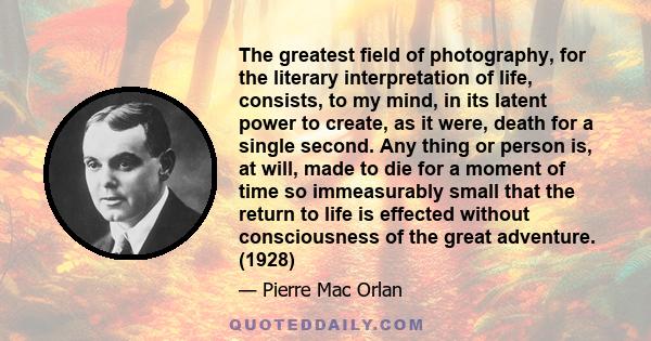 The greatest field of photography, for the literary interpretation of life, consists, to my mind, in its latent power to create, as it were, death for a single second. Any thing or person is, at will, made to die for a