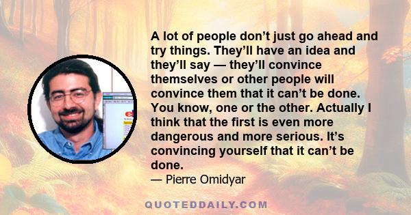 A lot of people don’t just go ahead and try things. They’ll have an idea and they’ll say — they’ll convince themselves or other people will convince them that it can’t be done. You know, one or the other. Actually I