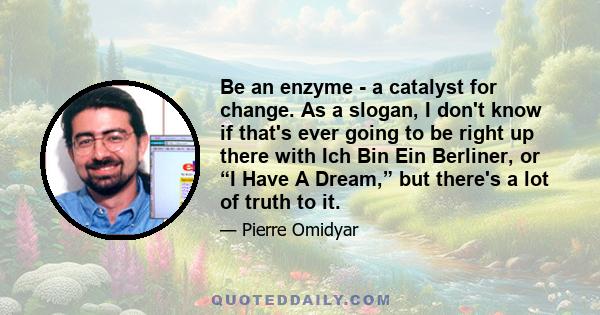 Be an enzyme - a catalyst for change. As a slogan, I don't know if that's ever going to be right up there with Ich Bin Ein Berliner, or “I Have A Dream,” but there's a lot of truth to it.