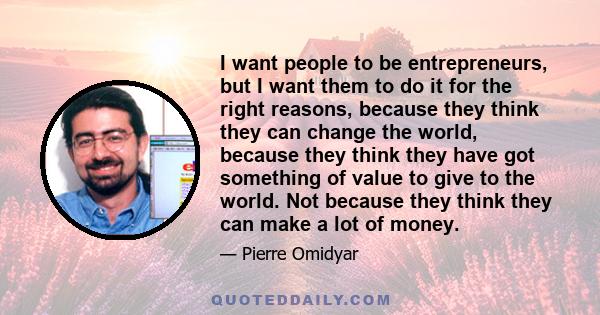 I want people to be entrepreneurs, but I want them to do it for the right reasons, because they think they can change the world, because they think they have got something of value to give to the world. Not because they 