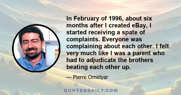 In February of 1996, about six months after I created eBay, I started receiving a spate of complaints. Everyone was complaining about each other. I felt very much like I was a parent who had to adjudicate the brothers