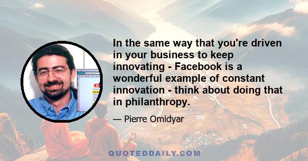 In the same way that you're driven in your business to keep innovating - Facebook is a wonderful example of constant innovation - think about doing that in philanthropy.