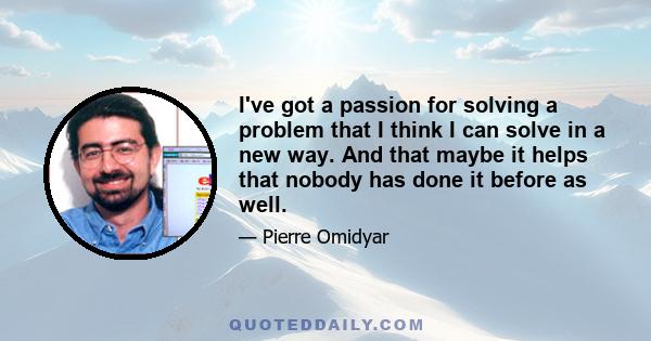 I've got a passion for solving a problem that I think I can solve in a new way. And that maybe it helps that nobody has done it before as well.