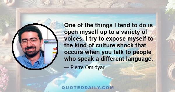 One of the things I tend to do is open myself up to a variety of voices. I try to expose myself to the kind of culture shock that occurs when you talk to people who speak a different language.