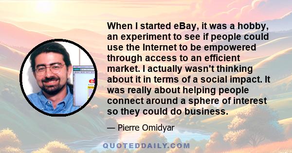 When I started eBay, it was a hobby, an experiment to see if people could use the Internet to be empowered through access to an efficient market. I actually wasn't thinking about it in terms of a social impact. It was