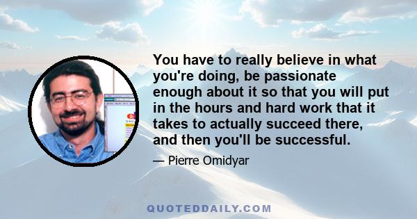 You have to really believe in what you're doing, be passionate enough about it so that you will put in the hours and hard work that it takes to actually succeed there, and then you'll be successful.