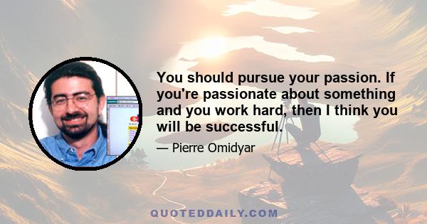 You should pursue your passion. If you're passionate about something and you work hard, then I think you will be successful.