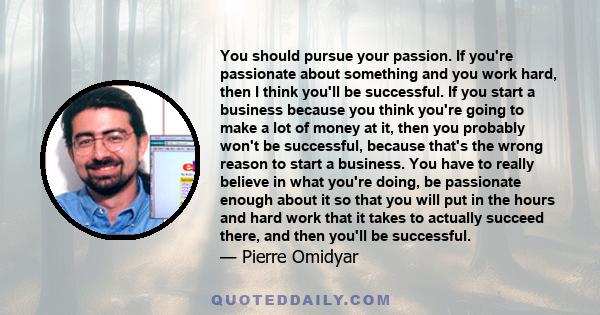 You should pursue your passion. If you're passionate about something and you work hard, then I think you'll be successful. If you start a business because you think you're going to make a lot of money at it, then you