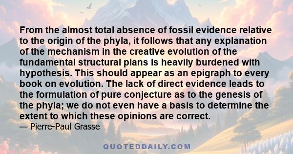 From the almost total absence of fossil evidence relative to the origin of the phyla, it follows that any explanation of the mechanism in the creative evolution of the fundamental structural plans is heavily burdened