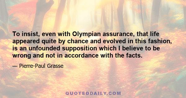 To insist, even with Olympian assurance, that life appeared quite by chance and evolved in this fashion, is an unfounded supposition which I believe to be wrong and not in accordance with the facts.