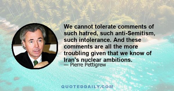 We cannot tolerate comments of such hatred, such anti-Semitism, such intolerance. And these comments are all the more troubling given that we know of Iran's nuclear ambitions.