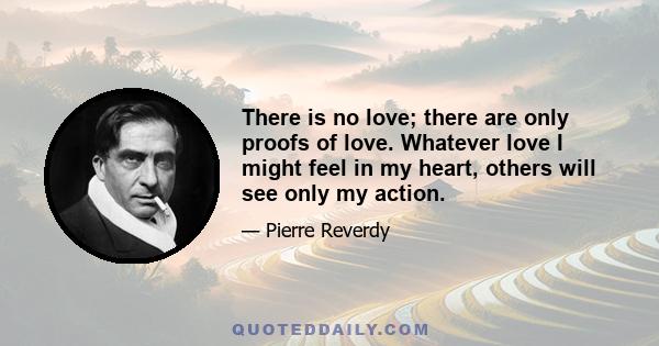 There is no love; there are only proofs of love. Whatever love I might feel in my heart, others will see only my action.