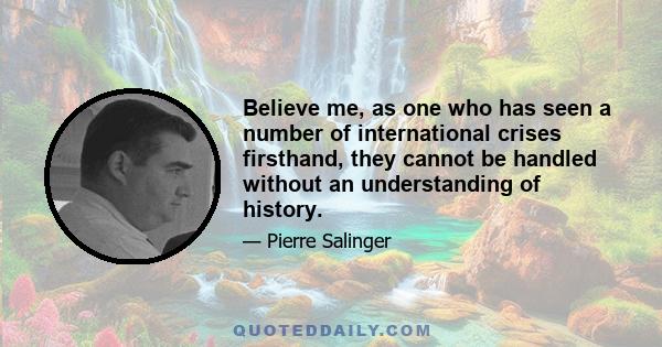 Believe me, as one who has seen a number of international crises firsthand, they cannot be handled without an understanding of history.