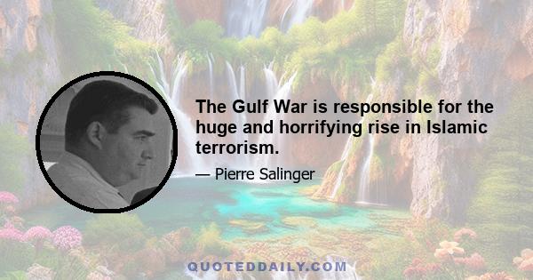 The Gulf War is responsible for the huge and horrifying rise in Islamic terrorism.