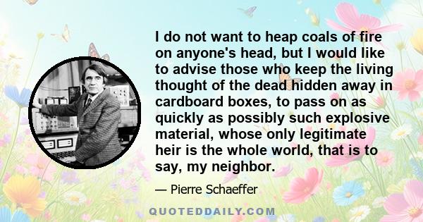 I do not want to heap coals of fire on anyone's head, but I would like to advise those who keep the living thought of the dead hidden away in cardboard boxes, to pass on as quickly as possibly such explosive material,