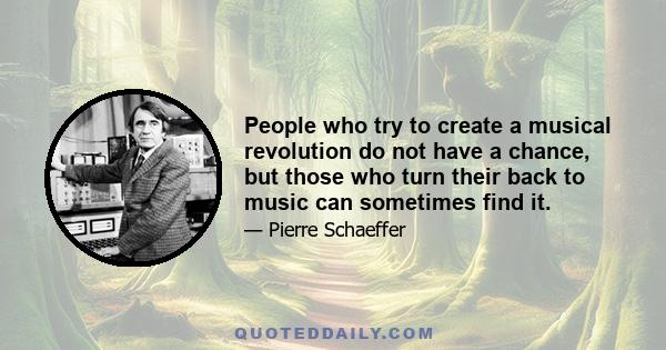 People who try to create a musical revolution do not have a chance, but those who turn their back to music can sometimes find it.