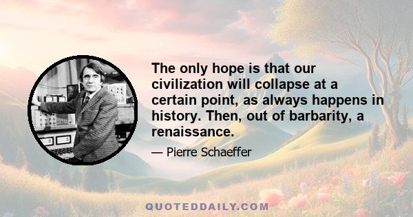 The only hope is that our civilization will collapse at a certain point, as always happens in history. Then, out of barbarity, a renaissance.