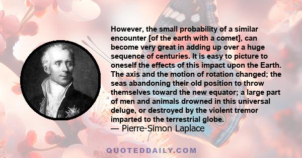 However, the small probability of a similar encounter [of the earth with a comet], can become very great in adding up over a huge sequence of centuries. It is easy to picture to oneself the effects of this impact upon